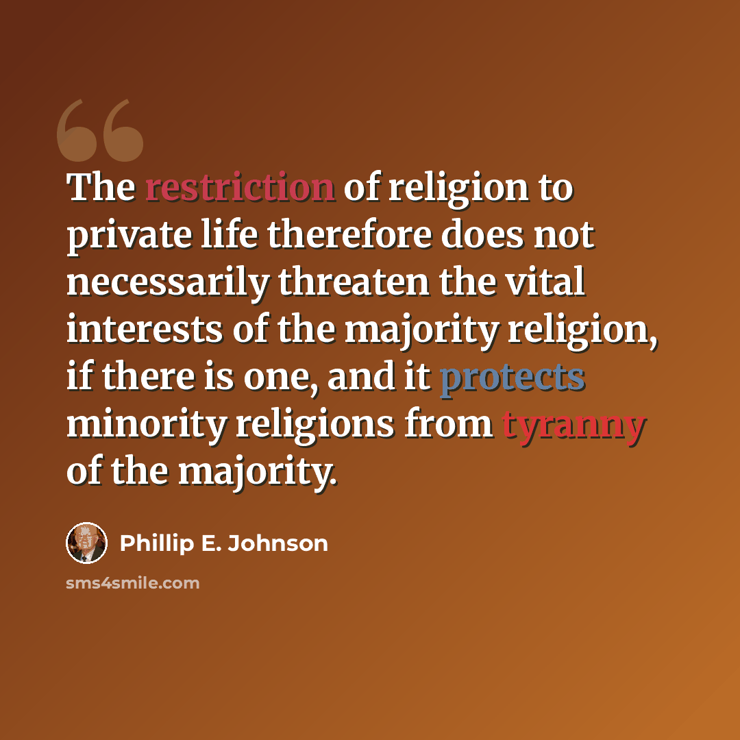 “The restriction of religion to private life therefore does not necessarily threaten the vital interests of the majority religion, if there is one, and it protects minority religions from tyranny of the majority.” quote by Phillip E. Johnson