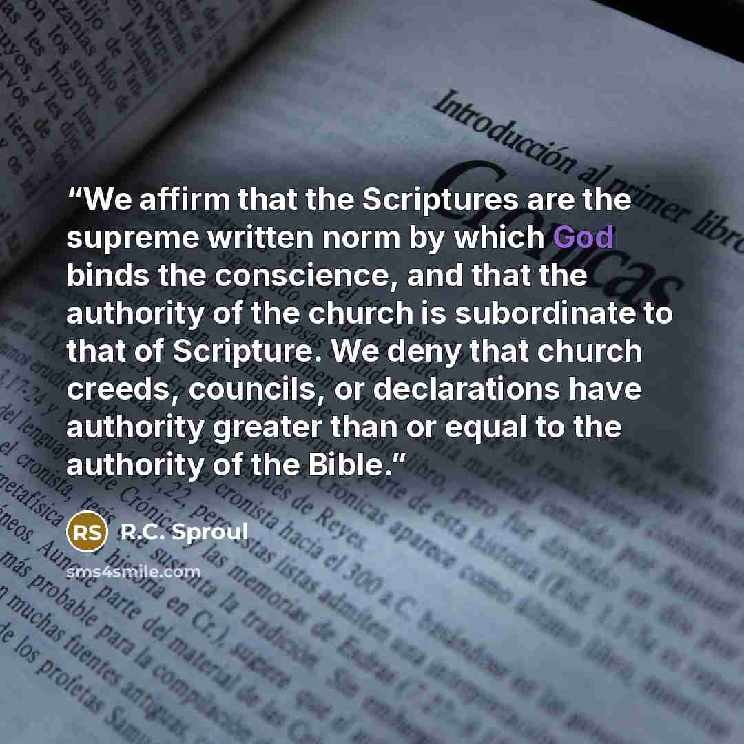“We affirm that the Scriptures are the supreme written norm by which God binds the conscience, and that the authority of the church is subordinate to that of Scripture. We deny that church creeds, councils, or declarations have authority greater than or equal to the authority of the Bible.” quote by R.C. Sproul