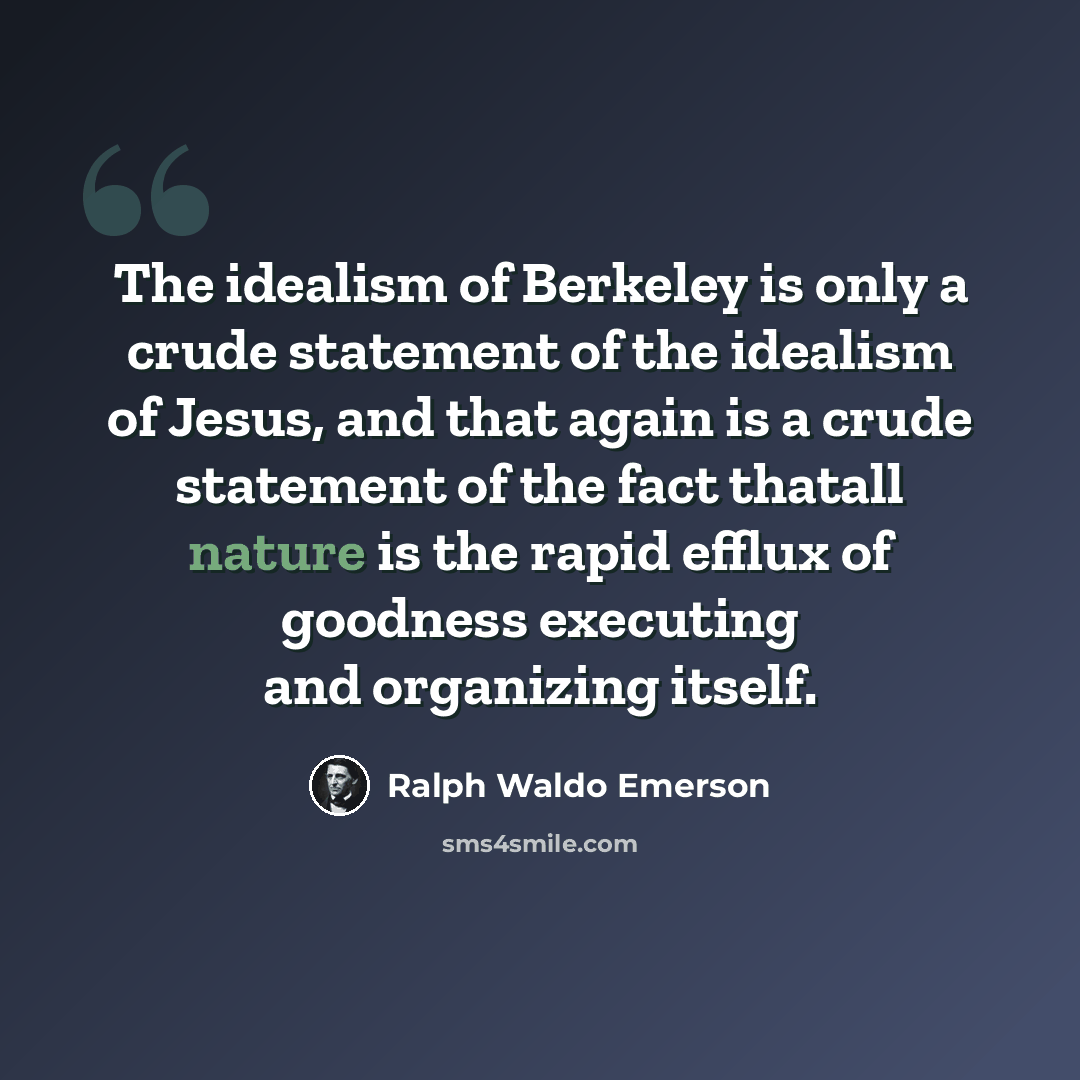 “The idealism of Berkeley is only a crude statement of the idealism of Jesus, and that again is a crude statement of the fact thatall nature is the rapid efflux of goodness executing and organizing itself.” quote by Ralph Waldo Emerson