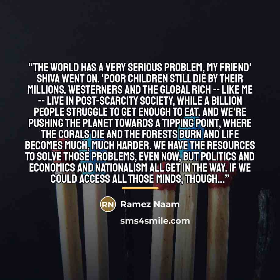 “The world has a very serious problem, my friend' Shiva went on. 'Poor children still die by their millions. Westerners and the global rich -- like me -- live in post-scarcity society, while a billion people struggle to get enough to eat. And we're pushing the planet towards a tipping point, where…” quote by Ramez Naam