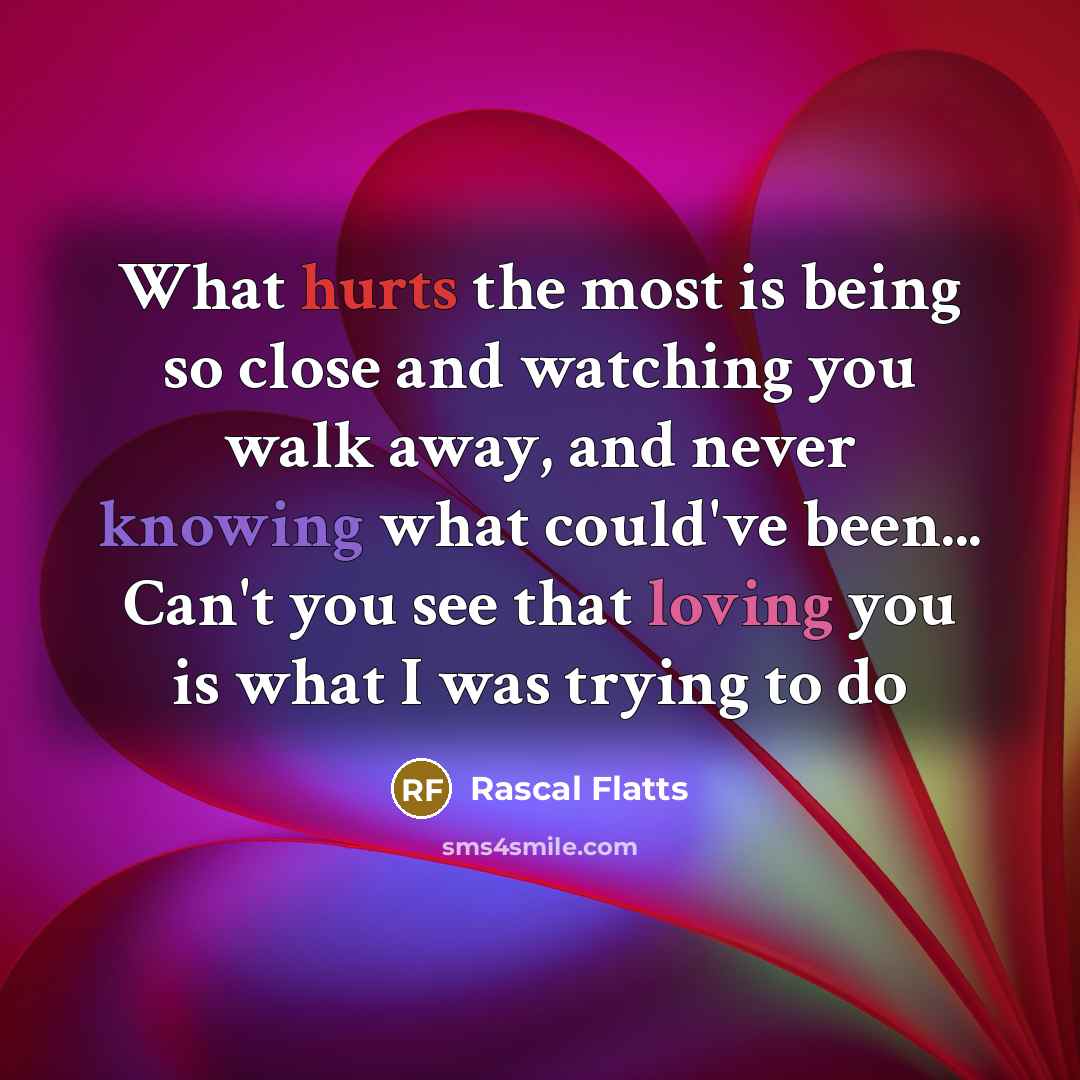 “What hurts the most is being so close and watching you walk away, and never knowing what could've been... Can't you see that loving you is what I was trying to do” quote by Rascal Flatts