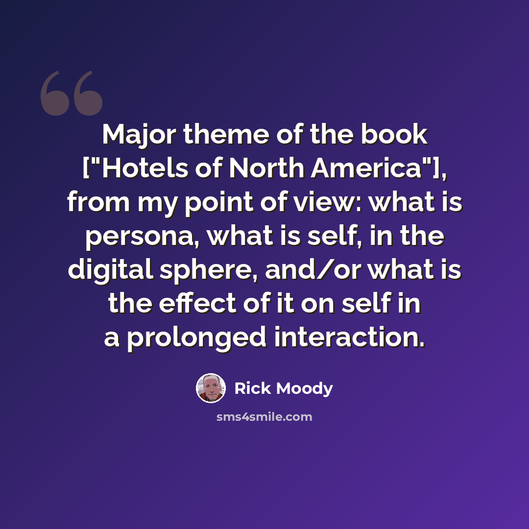 “Major theme of the book ["Hotels of North America"], from my point of view: what is persona, what is self, in the digital sphere, and/or what is the effect of it on self in a prolonged interaction.” quote by Rick Moody