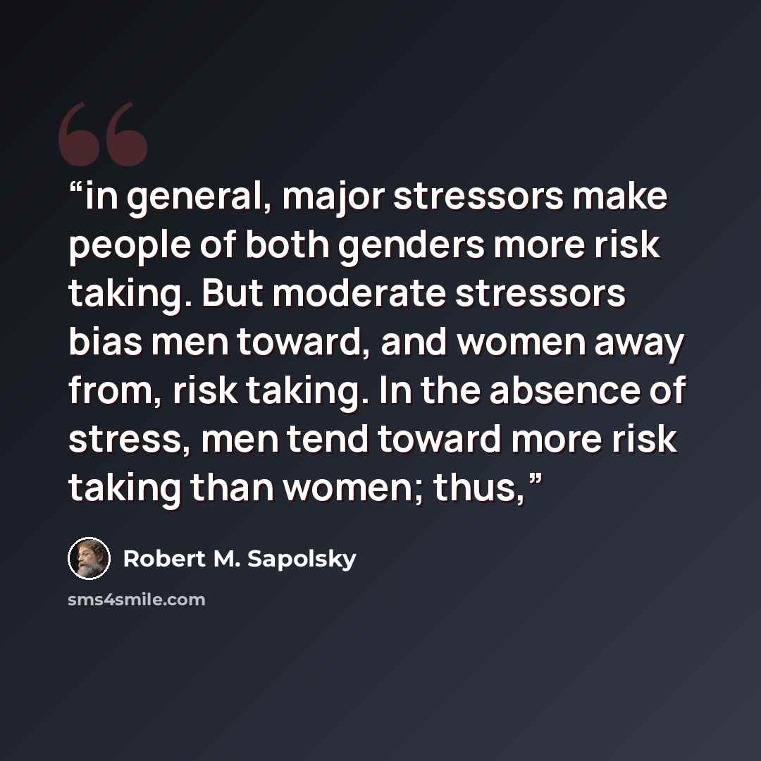 “in general, major stressors make people of both genders more risk taking. But moderate stressors bias men toward, and women away from, risk taking. In the absence of stress, men tend toward more risk taking than women; thus,” quote by Robert M. Sapolsky