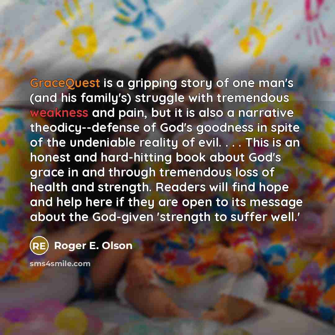 “GraceQuest is a gripping story of one man's (and his family's) struggle with tremendous weakness and pain, but it is also a narrative theodicy--defense of God's goodness in spite of the undeniable reality of evil. . . . This is an honest and hard-hitting book about God's grace in and through…” quote by Roger E. Olson