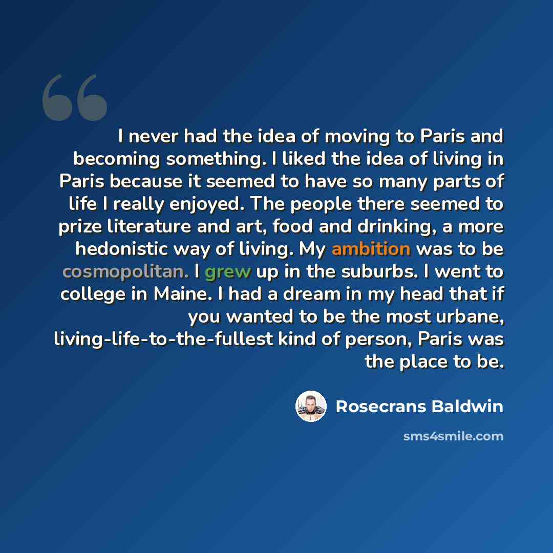 “I never had the idea of moving to Paris and becoming something. I liked the idea of living in Paris because it seemed to have so many parts of life I really enjoyed. The people there seemed to prize literature and art, food and drinking, a more hedonistic way of living. My ambition was to be…” quote by Rosecrans Baldwin