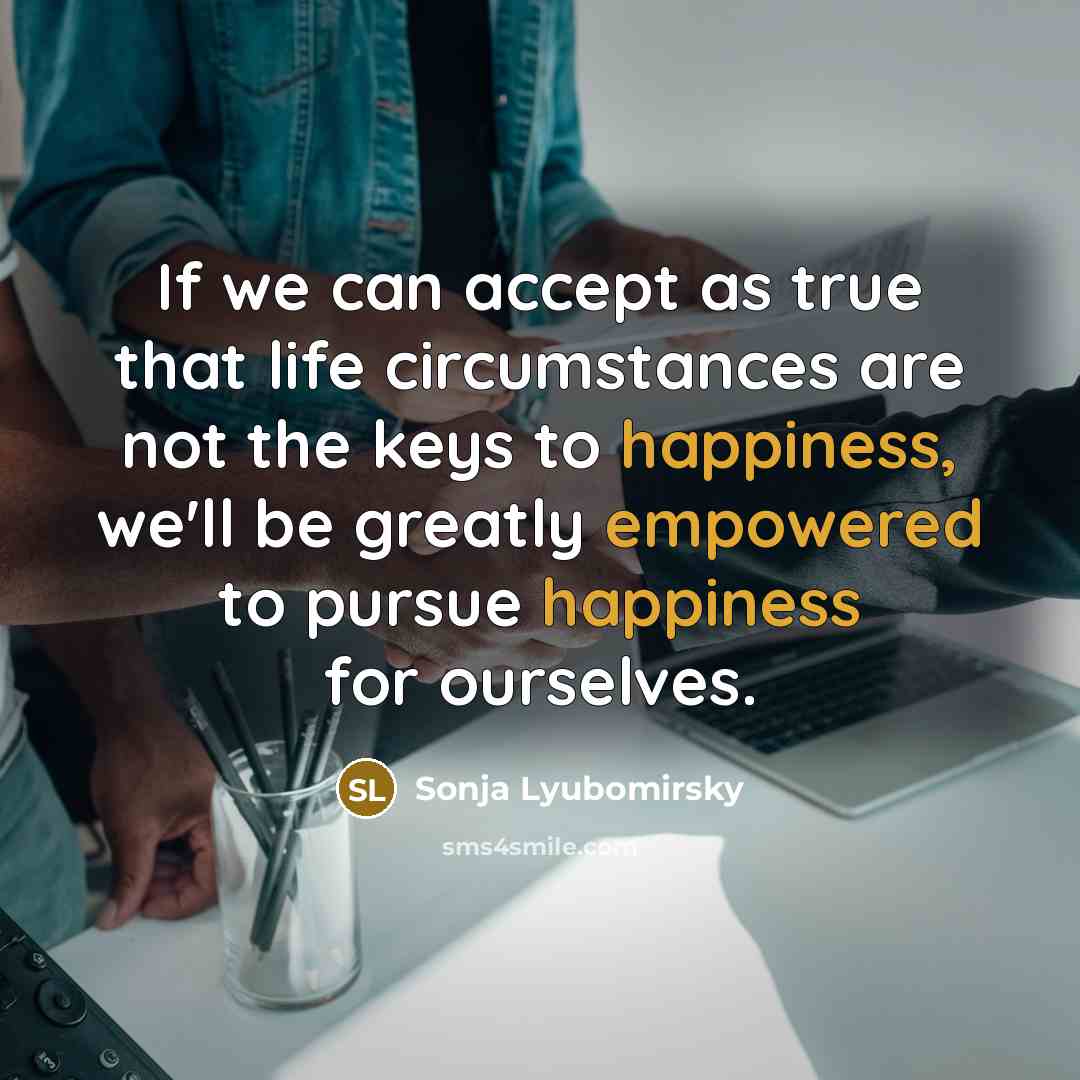 “If we can accept as true that life circumstances are not the keys to happiness, we'll be greatly empowered to pursue happiness for ourselves.” quote by Sonja Lyubomirsky