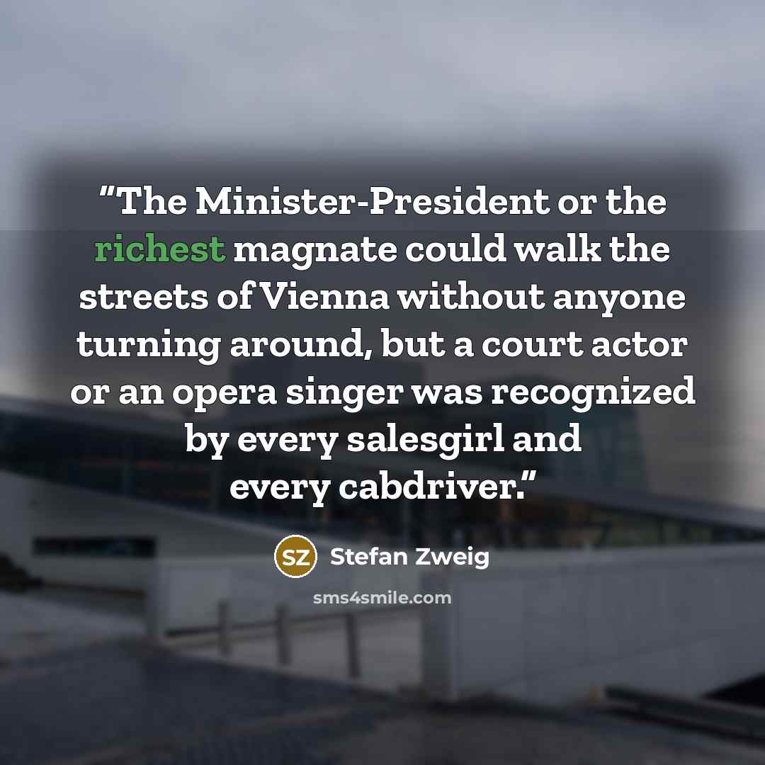 “The Minister-President or the richest magnate could walk the streets of Vienna without anyone turning around, but a court actor or an opera singer was recognized by every salesgirl and every cabdriver.” quote by Stefan Zweig