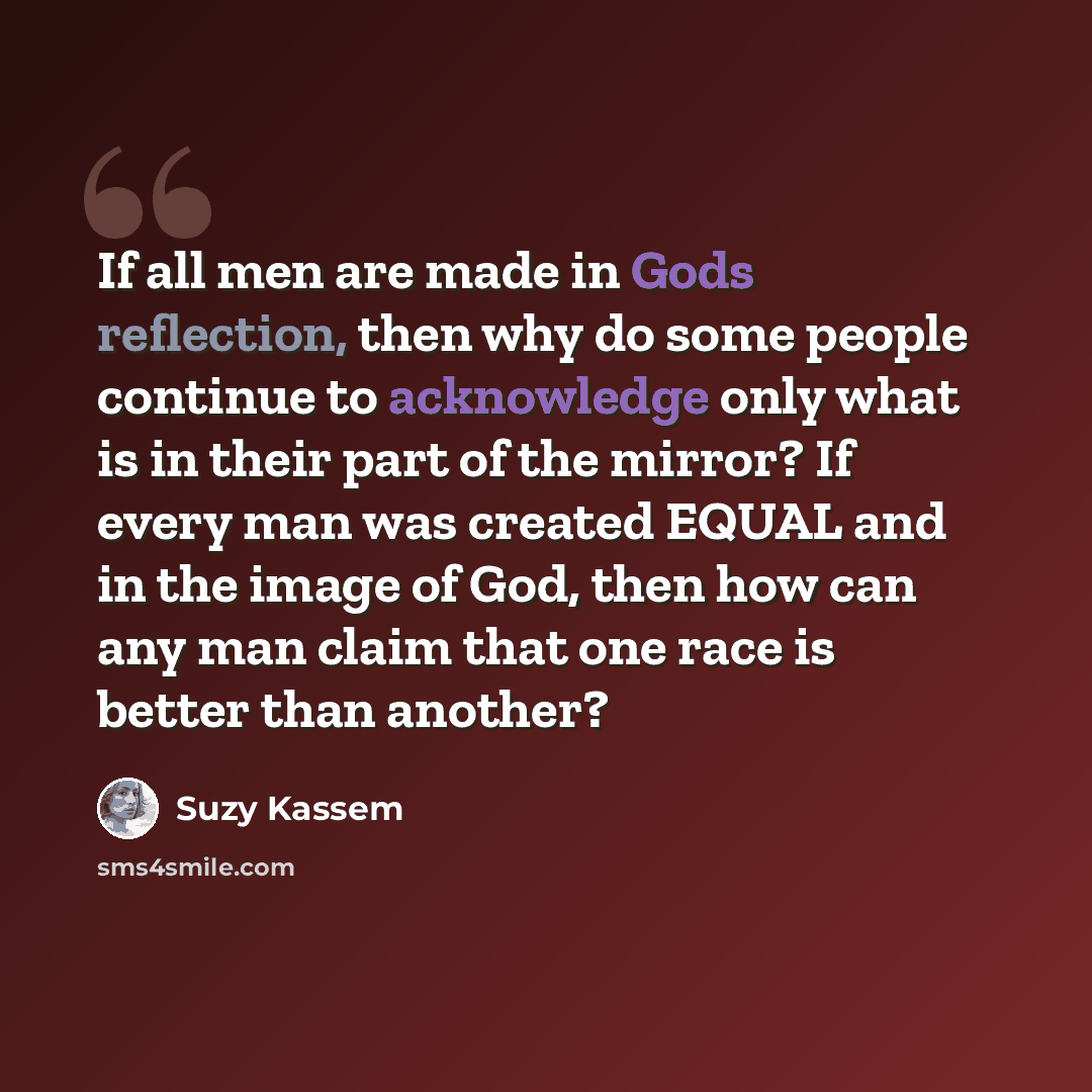 “If all men are made in Gods reflection, then why do some people continue to acknowledge only what is in their part of the mirror? If every man was created EQUAL and in the image of God, then how can any man claim that one race is better than another?” quote by Suzy Kassem