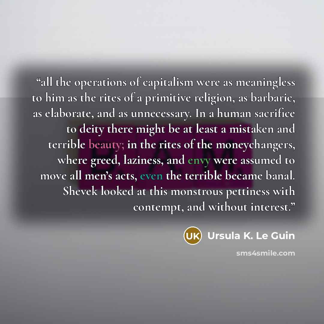 “all the operations of capitalism were as meaningless to him as the rites of a primitive religion, as barbaric, as elaborate, and as unnecessary. In a human sacrifice to deity there might be at least a mistaken and terrible beauty; in the rites of the moneychangers, where greed, laziness, and envy…” quote by Ursula K. Le Guin