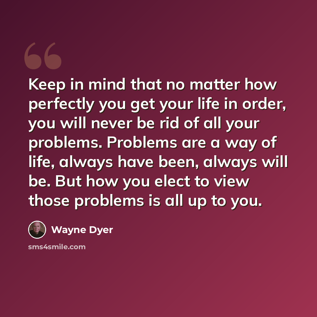 “Keep in mind that no matter how perfectly you get your life in order, you will never be rid of all your problems. Problems are a way of life, always have been, always will be. But how you elect to view those problems is all up to you.” quote by Wayne Dyer