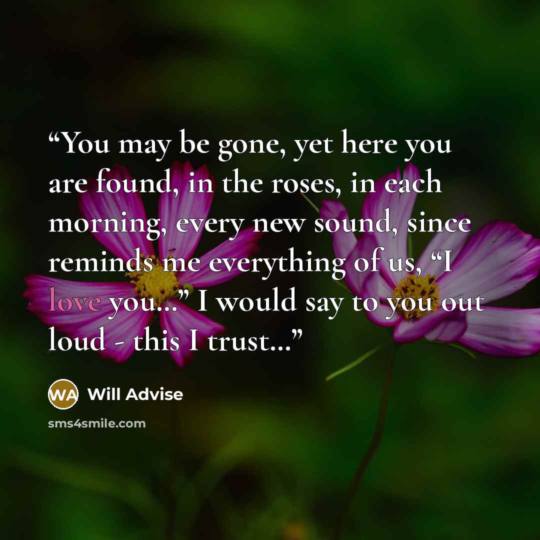 “You may be gone, yet here you are found, in the roses, in each morning, every new sound, since reminds me everything of us, “I love you…” I would say to you out loud - this I trust…” quote by Will Advise
