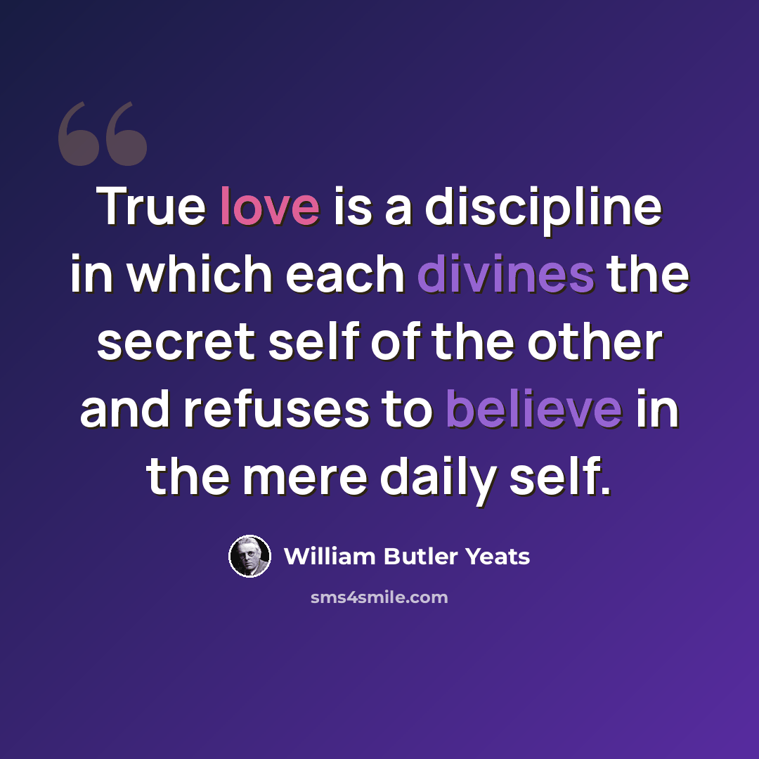 “True love is a discipline in which each divines the secret self of the other and refuses to believe in the mere daily self.” quote by William Butler Yeats