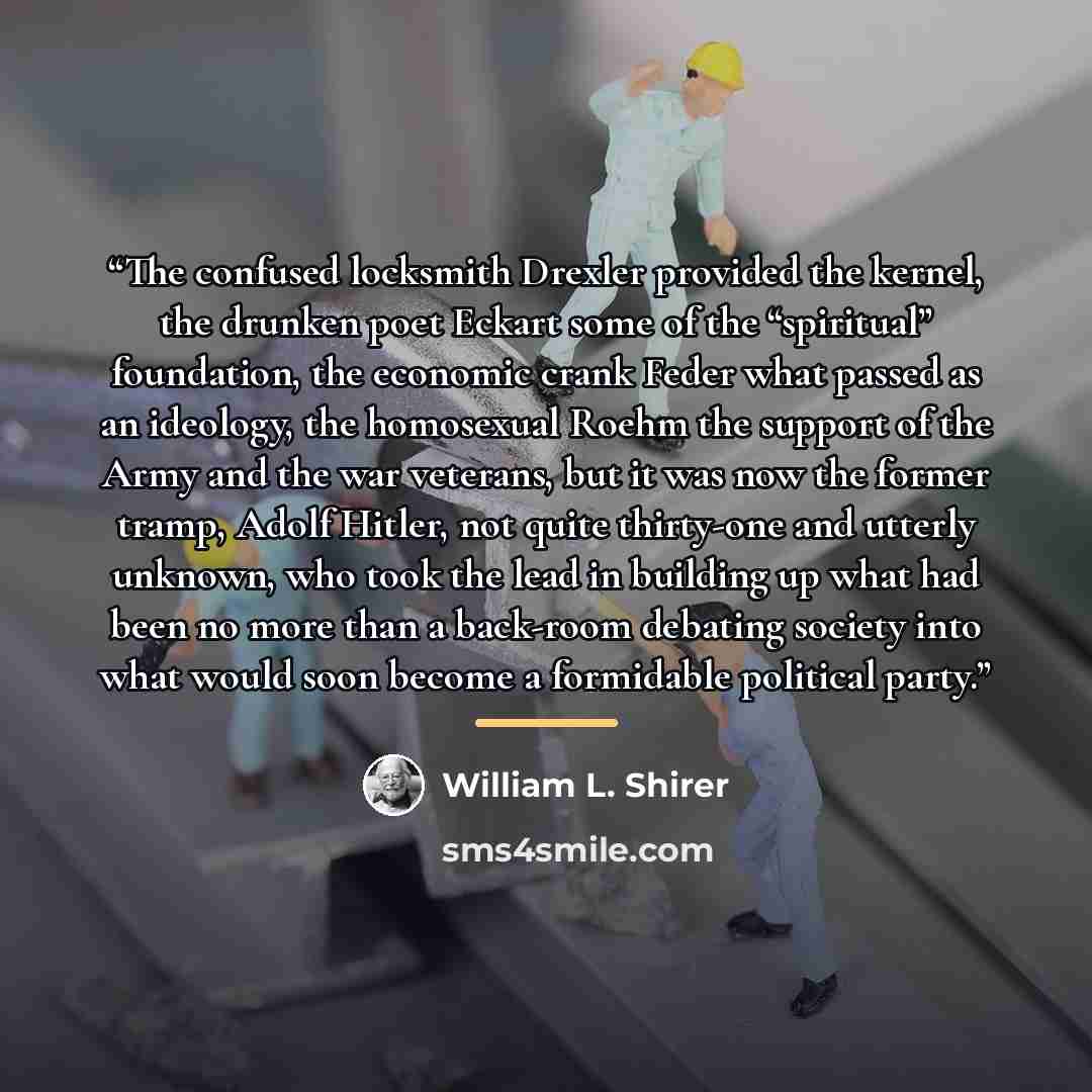 “The confused locksmith Drexler provided the kernel, the drunken poet Eckart some of the “spiritual” foundation, the economic crank Feder what passed as an ideology, the homosexual Roehm the support of the Army and the war veterans, but it was now the former tramp, Adolf Hitler, not quite…” quote by William L. Shirer