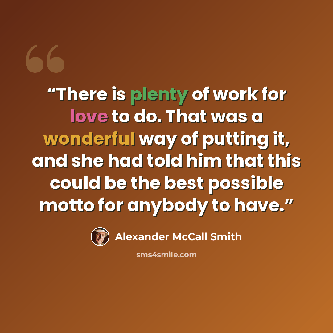 “There is plenty of work for love to do. That was a wonderful way of putting it, and she had told him that this could be the best possible motto for anybody to have.” quote by Alexander McCall Smith