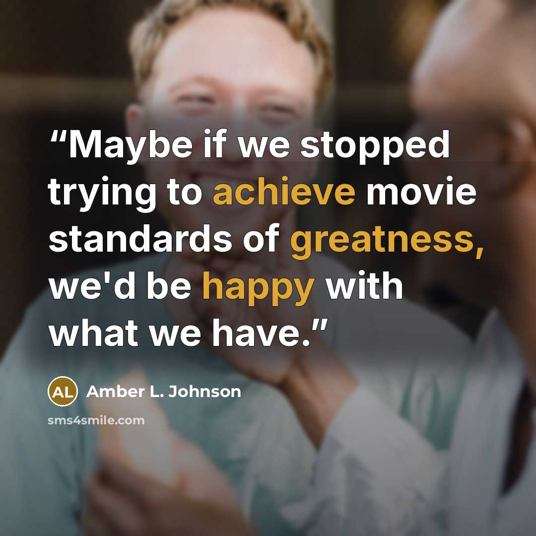 “Maybe if we stopped trying to achieve movie standards of greatness, we'd be happy with what we have.” quote by Amber L. Johnson