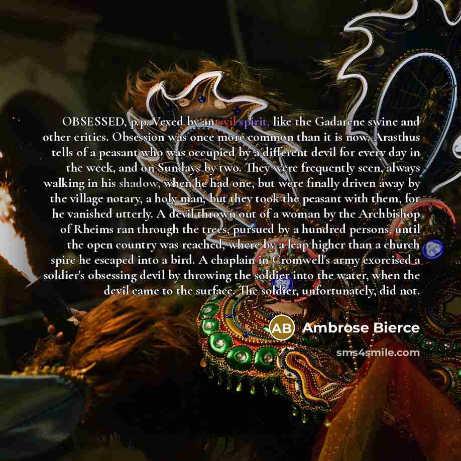 “OBSESSED, p.p. Vexed by an evil spirit, like the Gadarene swine and other critics. Obsession was once more common than it is now. Arasthus tells of a peasant who was occupied by a different devil for every day in the week, and on Sundays by two. They were frequently seen, always walking in his…” quote by Ambrose Bierce