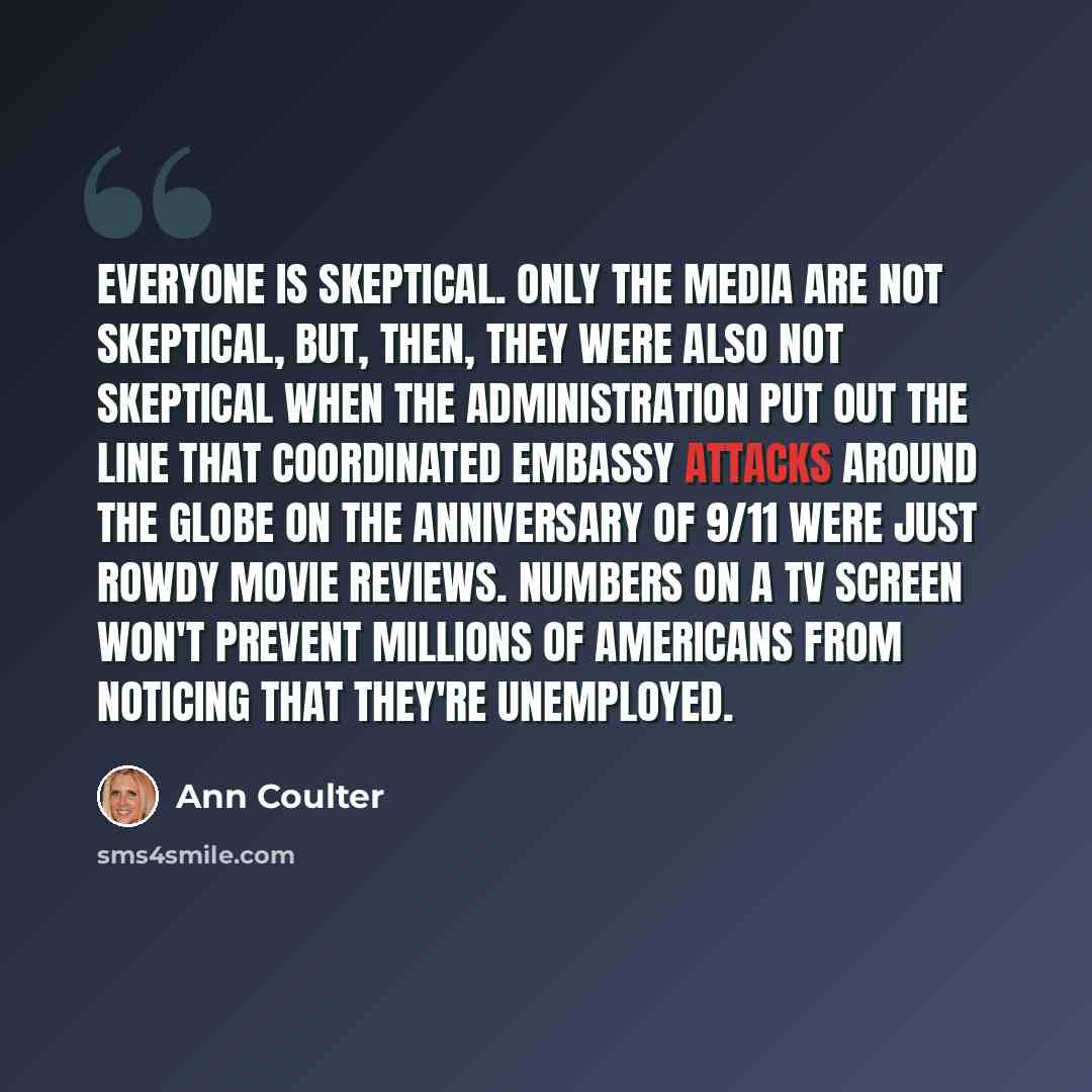 “Everyone is skeptical. Only the media are not skeptical, but, then, they were also not skeptical when the administration put out the line that coordinated embassy attacks around the globe on the anniversary of 9/11 were just rowdy movie reviews. Numbers on a TV screen won't prevent millions of…” quote by Ann Coulter