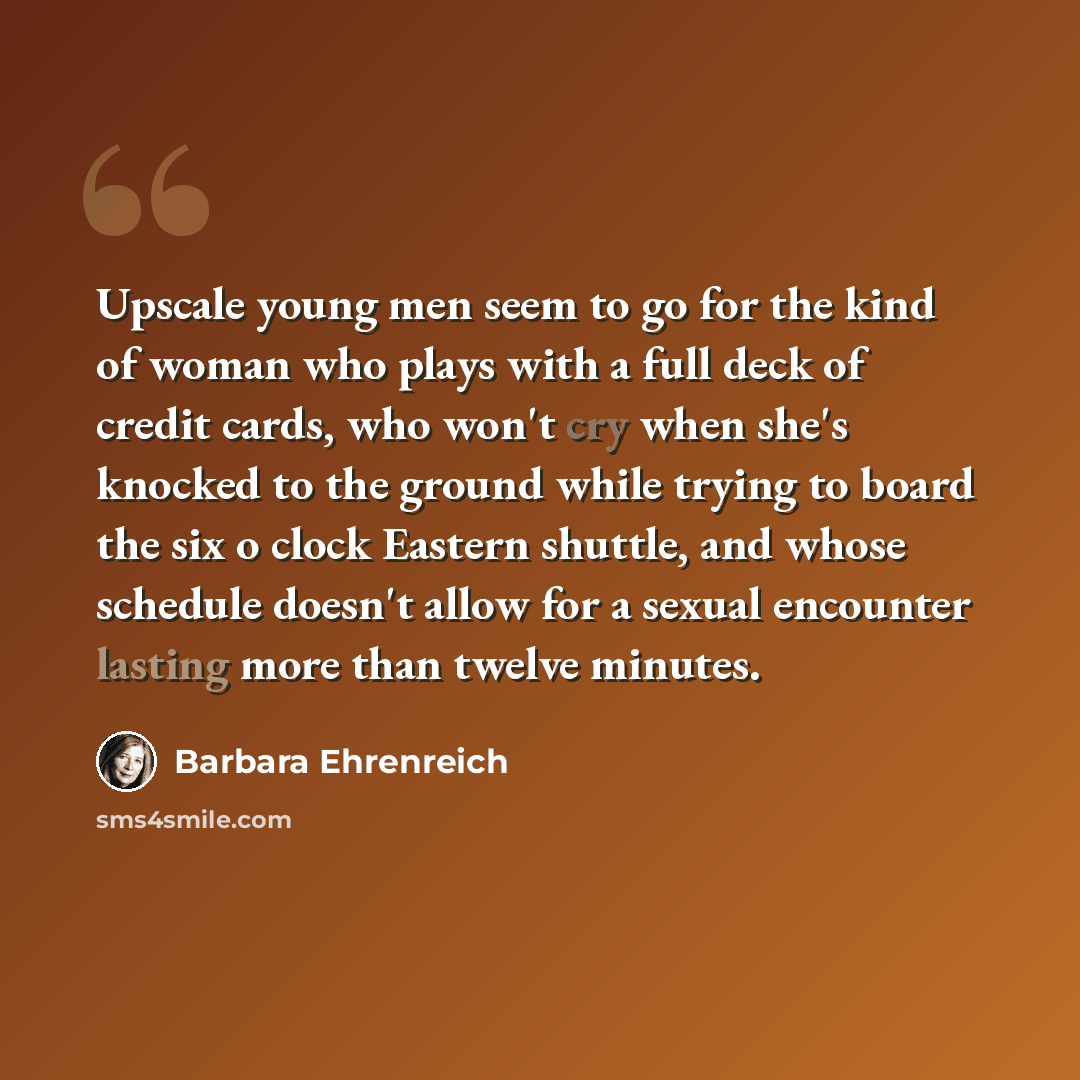 “Upscale young men seem to go for the kind of woman who plays with a full deck of credit cards, who won't cry when she's knocked to the ground while trying to board the six o clock Eastern shuttle, and whose schedule doesn't allow for a sexual encounter lasting more than twelve minutes.” quote by Barbara Ehrenreich