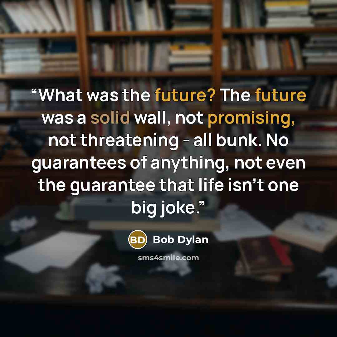 “What was the future? The future was a solid wall, not promising, not threatening - all bunk. No guarantees of anything, not even the guarantee that life isn't one big joke.” quote by Bob Dylan