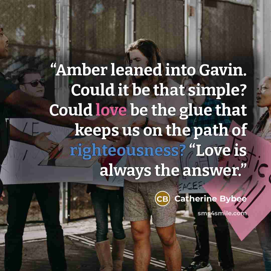 “Amber leaned into Gavin. Could it be that simple? Could love be the glue that keeps us on the path of righteousness? “Love is always the answer.” quote by Catherine Bybee
