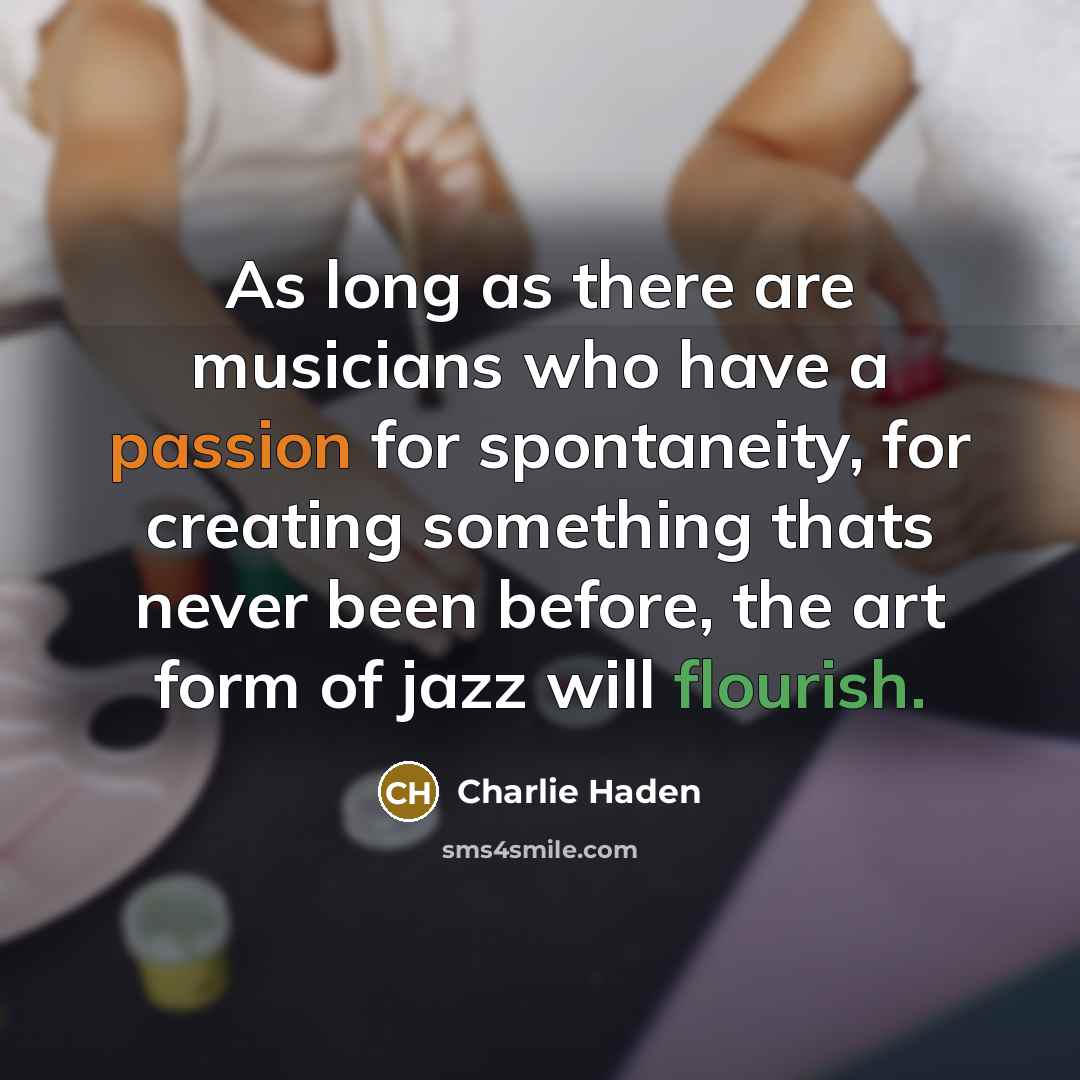 “As long as there are musicians who have a passion for spontaneity, for creating something thats never been before, the art form of jazz will flourish.” quote by Charlie Haden