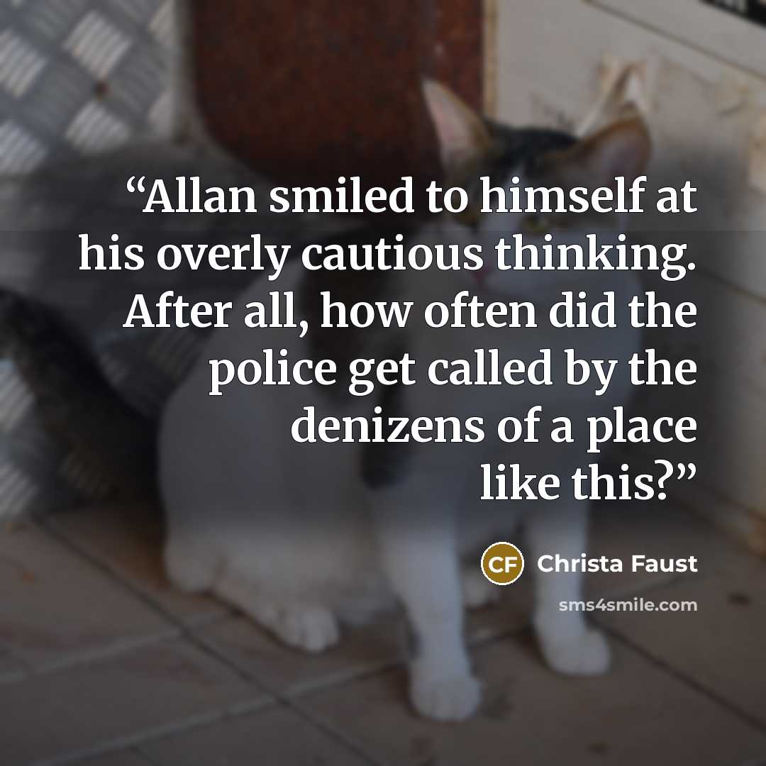 “Allan smiled to himself at his overly cautious thinking. After all, how often did the police get called by the denizens of a place like this?” quote by Christa Faust