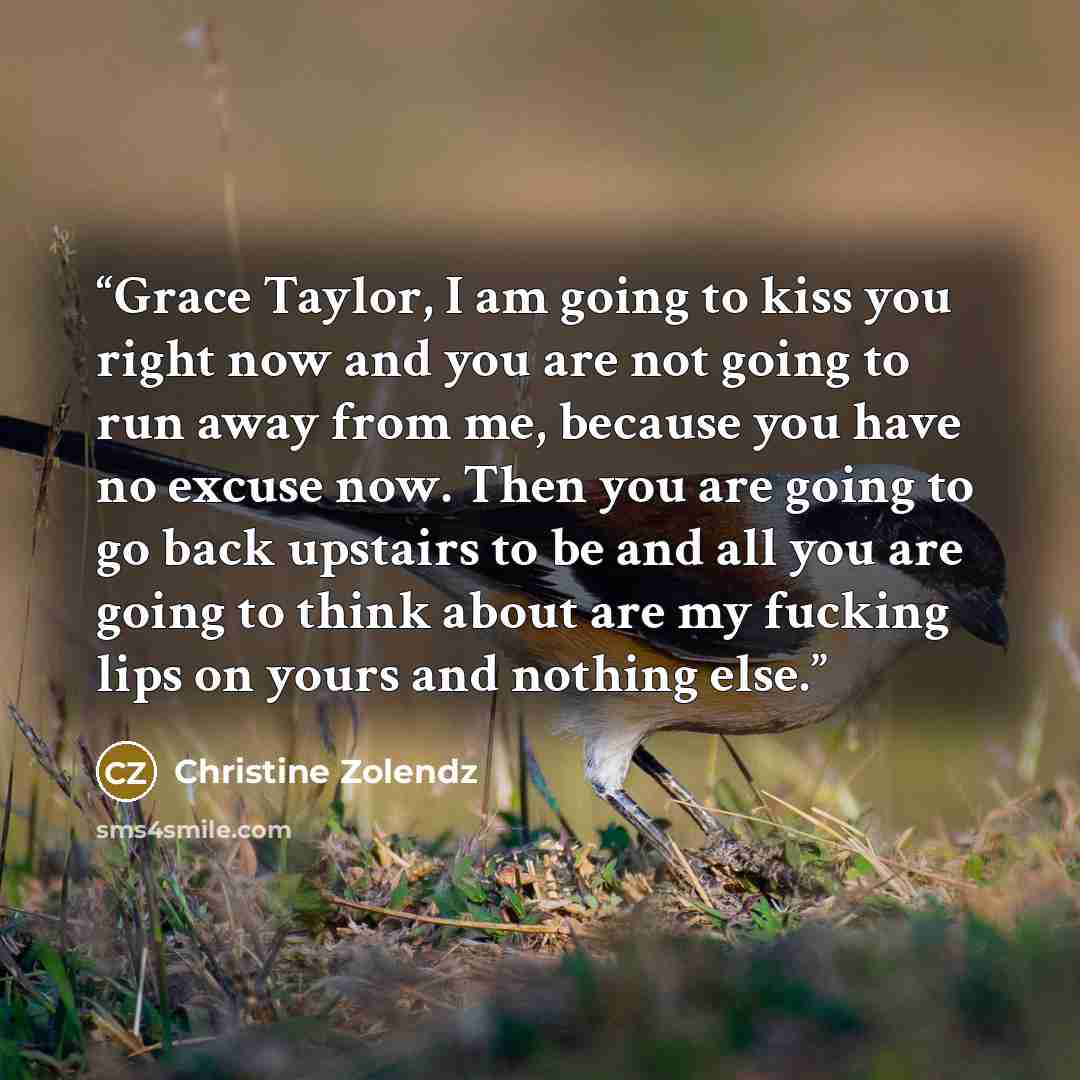 “Grace Taylor, I am going to kiss you right now and you are not going to run away from me, because you have no excuse now. Then you are going to go back upstairs to be and all you are going to think about are my fucking lips on yours and nothing else.” quote by Christine Zolendz