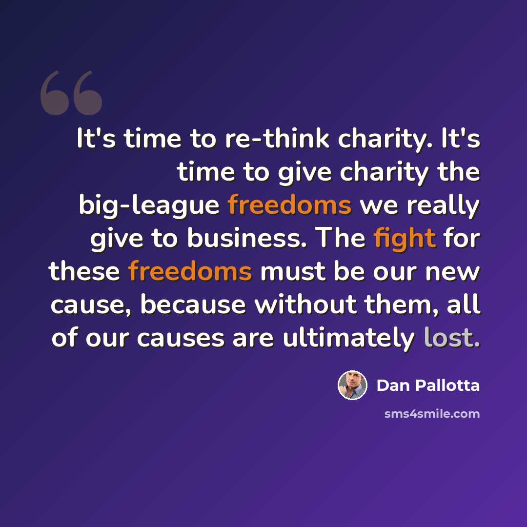 “It's time to re-think charity. It's time to give charity the big-league freedoms we really give to business. The fight for these freedoms must be our new cause, because without them, all of our causes are ultimately lost.” quote by Dan Pallotta