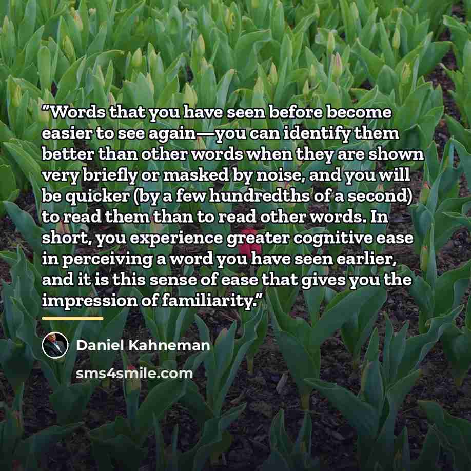 “Words that you have seen before become easier to see again—you can identify them better than other words when they are shown very briefly or masked by noise, and you will be quicker (by a few hundredths of a second) to read them than to read other words. In short, you experience greater cognitive…” quote by Daniel Kahneman