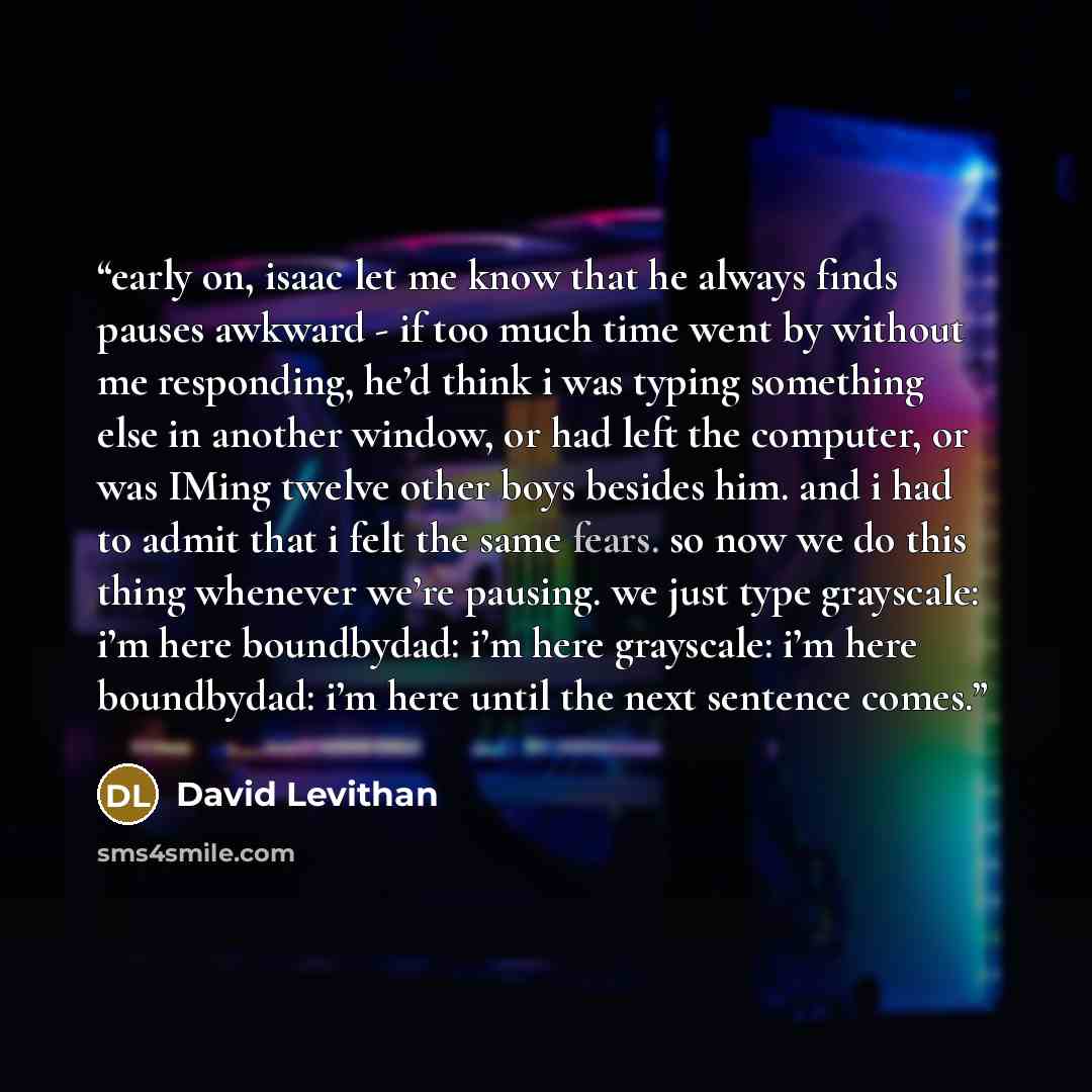 “early on, isaac let me know that he always finds pauses awkward - if too much time went by without me responding, he’d think i was typing something else in another window, or had left the computer, or was IMing twelve other boys besides him. and i had to admit that i felt the same fears. so now we…” quote by David Levithan