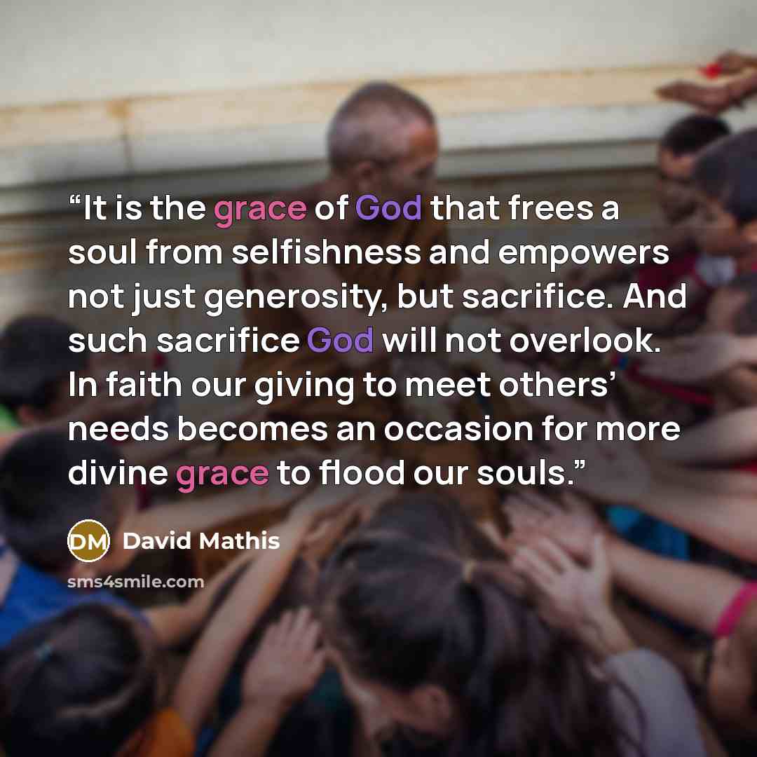 “It is the grace of God that frees a soul from selfishness and empowers not just generosity, but sacrifice. And such sacrifice God will not overlook. In faith our giving to meet others’ needs becomes an occasion for more divine grace to flood our souls.” quote by David Mathis