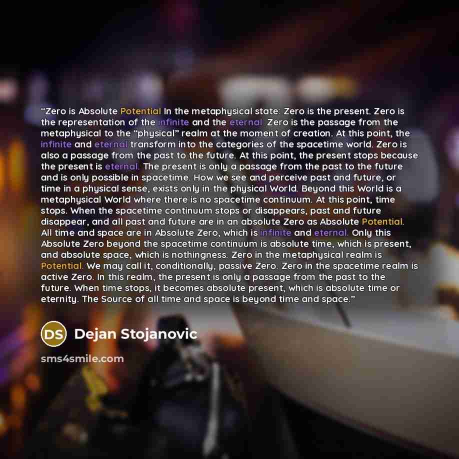 “Zero is Absolute Potential In the metaphysical state: Zero is the present. Zero is the representation of the infinite and the eternal. Zero is the passage from the metaphysical to the “physical” realm at the moment of creation. At this point, the infinite and eternal transform into the categories…” quote by Dejan Stojanovic