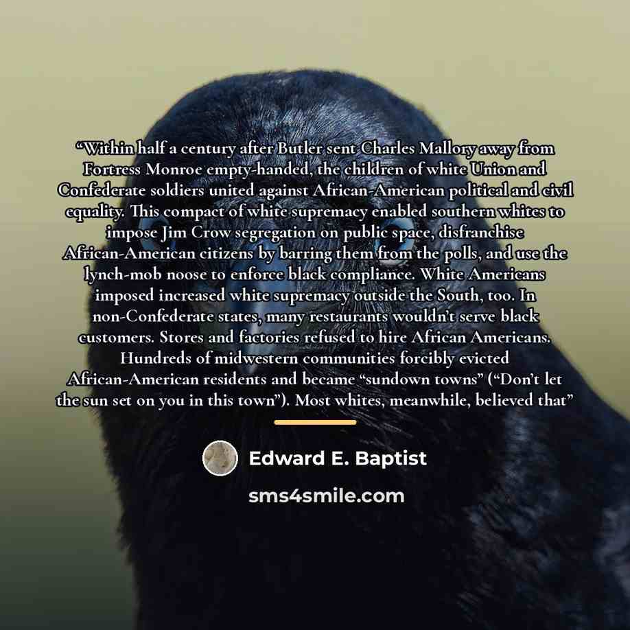 “Within half a century after Butler sent Charles Mallory away from Fortress Monroe empty-handed, the children of white Union and Confederate soldiers united against African-American political and civil equality. This compact of white supremacy enabled southern whites to impose Jim Crow segregation…” quote by Edward E. Baptist