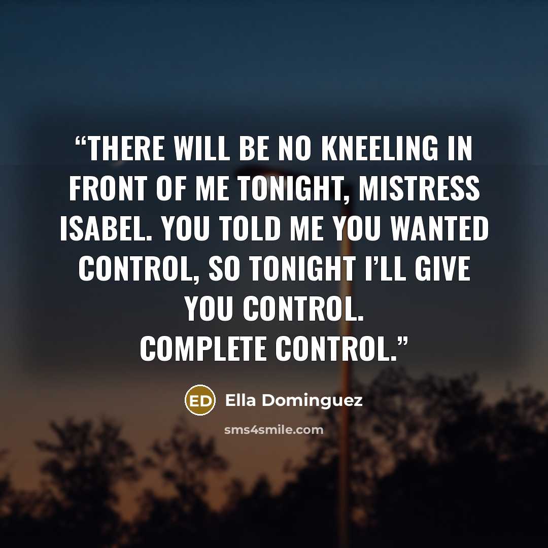 “There will be no kneeling in front of me tonight, Mistress Isabel. You told me you wanted control, so tonight I’ll give you control. Complete control.” quote by Ella Dominguez