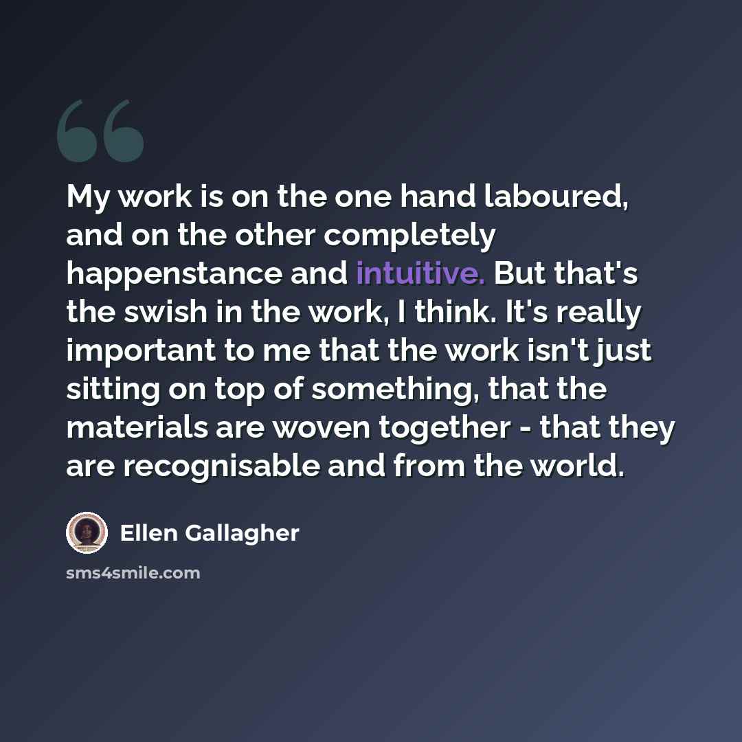 “My work is on the one hand laboured, and on the other completely happenstance and intuitive. But that's the swish in the work, I think. It's really important to me that the work isn't just sitting on top of something, that the materials are woven together - that they are recognisable and from the…” quote by Ellen Gallagher