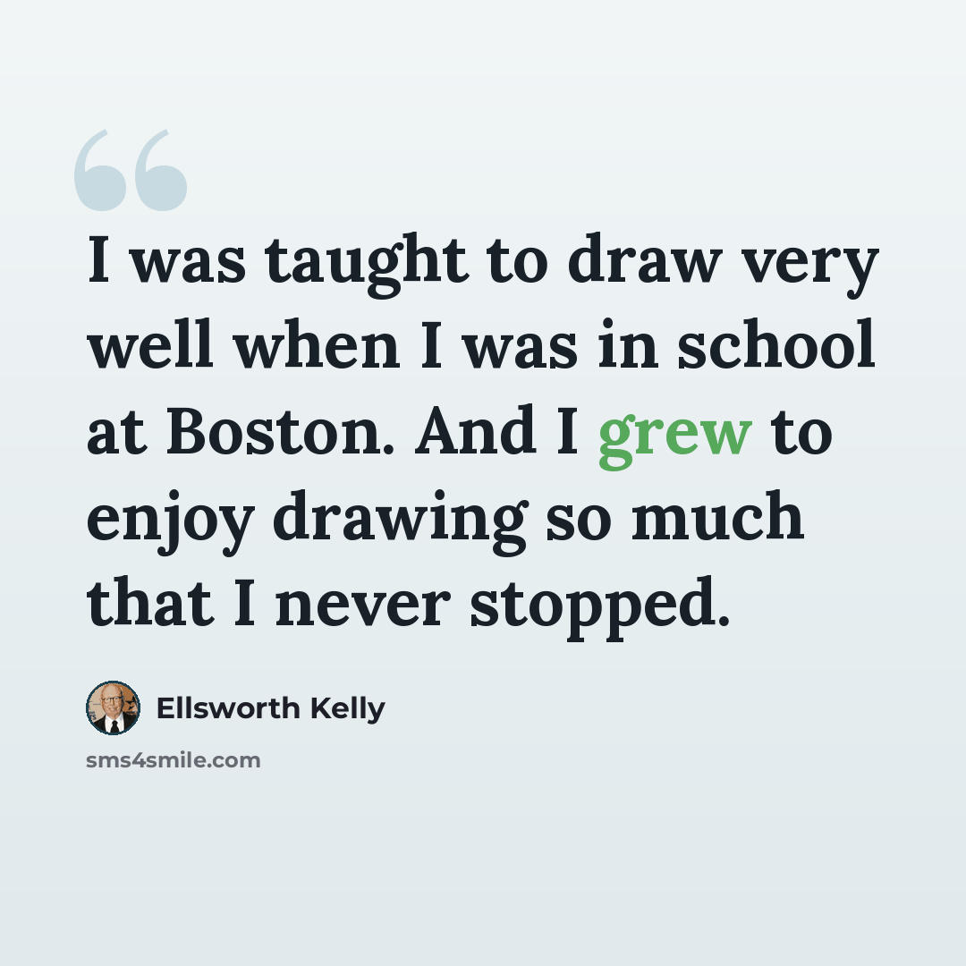 “I was taught to draw very well when I was in school at Boston. And I grew to enjoy drawing so much that I never stopped.” quote by Ellsworth Kelly