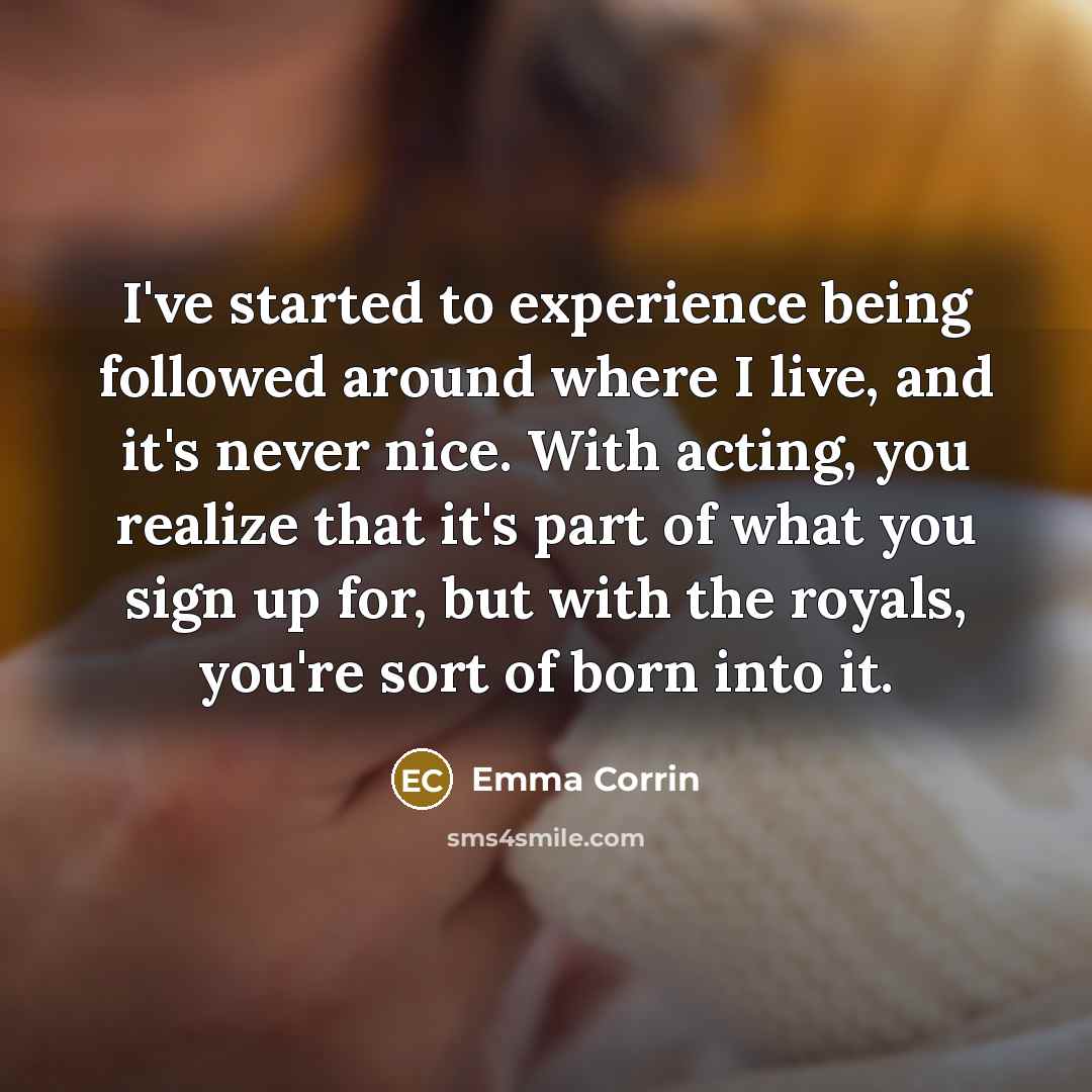 “I've started to experience being followed around where I live, and it's never nice. With acting, you realize that it's part of what you sign up for, but with the royals, you're sort of born into it.” quote by Emma Corrin