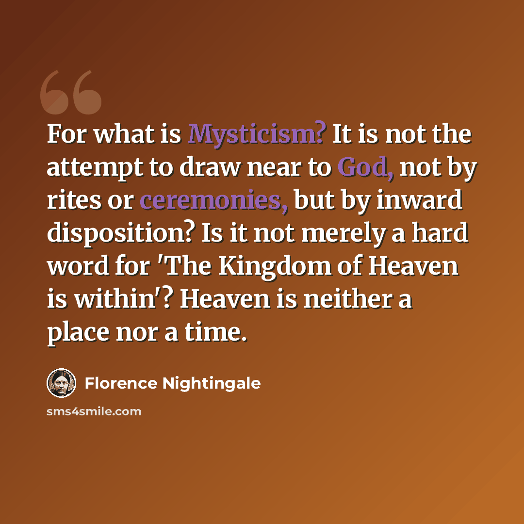 “For what is Mysticism? It is not the attempt to draw near to God, not by rites or ceremonies, but by inward disposition? Is it not merely a hard word for 'The Kingdom of Heaven is within'? Heaven is neither a place nor a time.” quote by Florence Nightingale