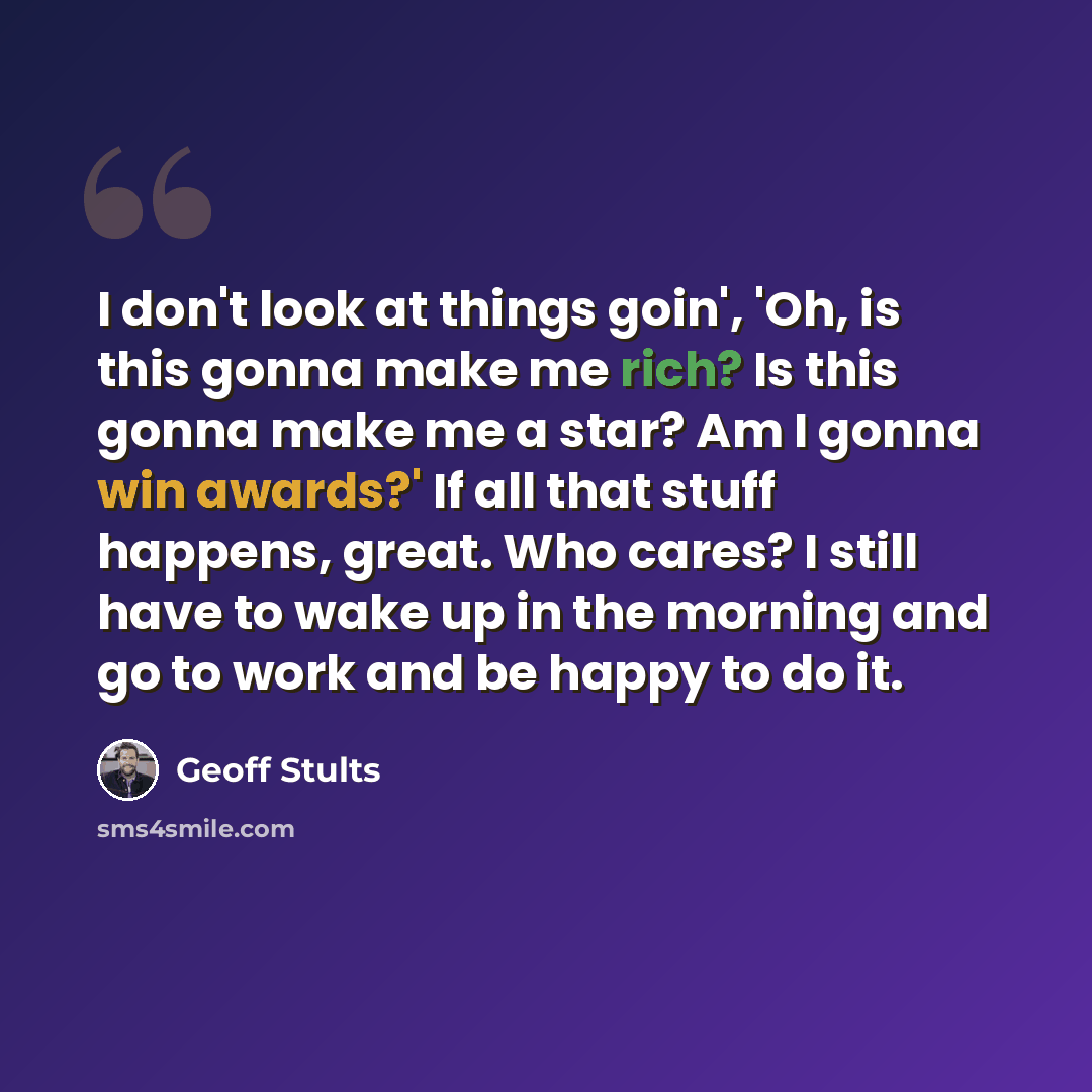 “I don't look at things goin', 'Oh, is this gonna make me rich? Is this gonna make me a star? Am I gonna win awards?' If all that stuff happens, great. Who cares? I still have to wake up in the morning and go to work and be happy to do it.” quote by Geoff Stults