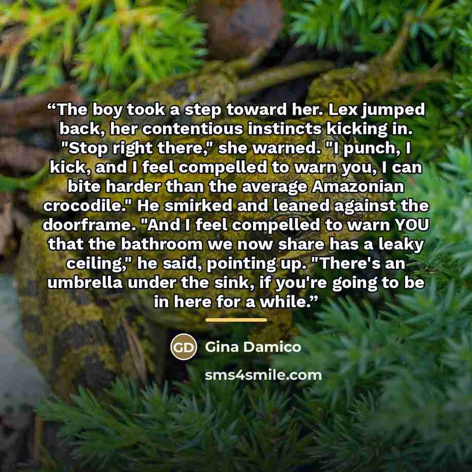 “The boy took a step toward her. Lex jumped back, her contentious instincts kicking in. "Stop right there," she warned. "I punch, I kick, and I feel compelled to warn you, I can bite harder than the average Amazonian crocodile." He smirked and leaned against the doorframe. "And I feel compelled to…” quote by Gina Damico
