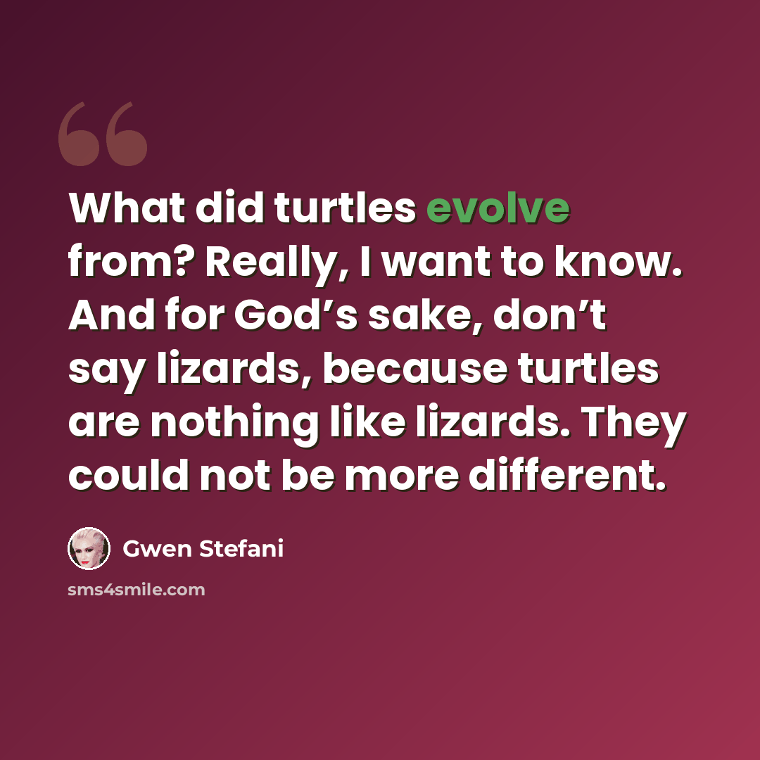 “What did turtles evolve from? Really, I want to know. And for God’s sake, don’t say lizards, because turtles are nothing like lizards. They could not be more different.” quote by Gwen Stefani