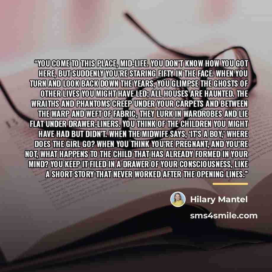 “You come to this place, mid-life. You don’t know how you got here, but suddenly you’re staring fifty in the face. When you turn and look back down the years, you glimpse the ghosts of other lives you might have led; all houses are haunted. The wraiths and phantoms creep under your carpets and…” quote by Hilary Mantel