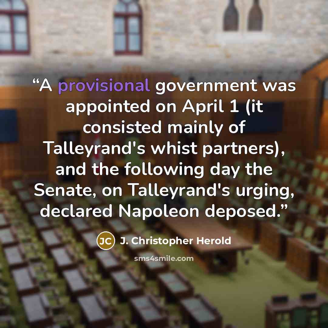 “A provisional government was appointed on April 1 (it consisted mainly of Talleyrand's whist partners), and the following day the Senate, on Talleyrand's urging, declared Napoleon deposed.” quote by J. Christopher Herold