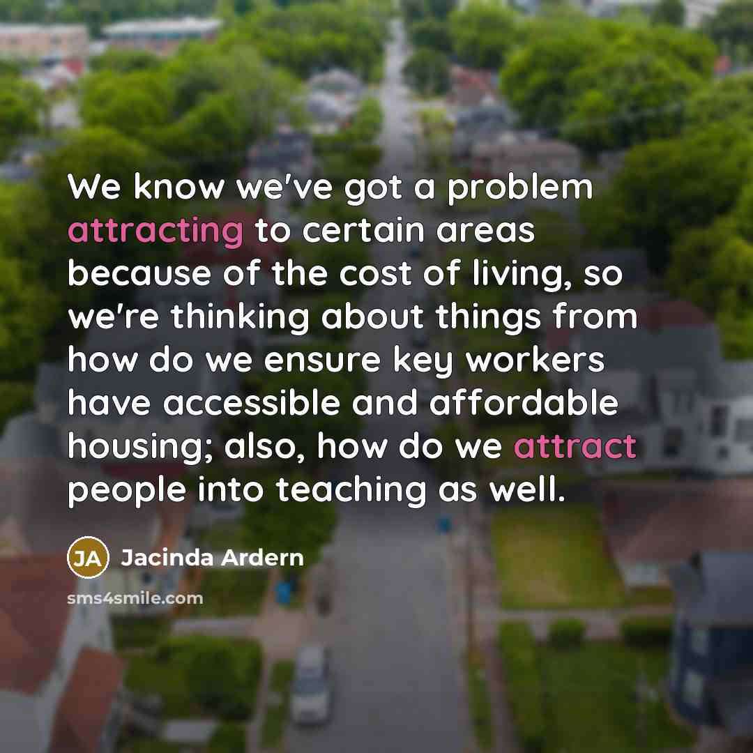 “We know we've got a problem attracting to certain areas because of the cost of living, so we're thinking about things from how do we ensure key workers have accessible and affordable housing; also, how do we attract people into teaching as well.” quote by Jacinda Ardern