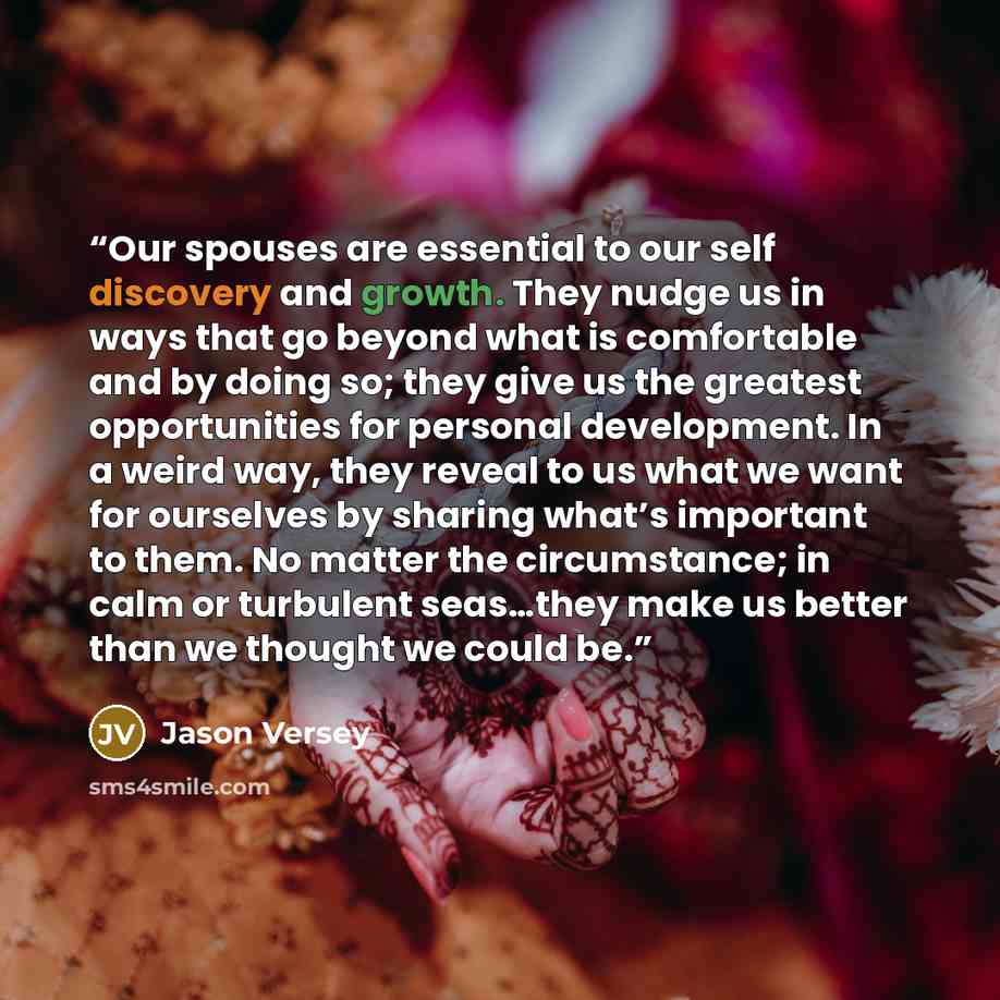 “Our spouses are essential to our self discovery and growth. They nudge us in ways that go beyond what is comfortable and by doing so; they give us the greatest opportunities for personal development. In a weird way, they reveal to us what we want for ourselves by sharing what’s important to them…” quote by Jason Versey