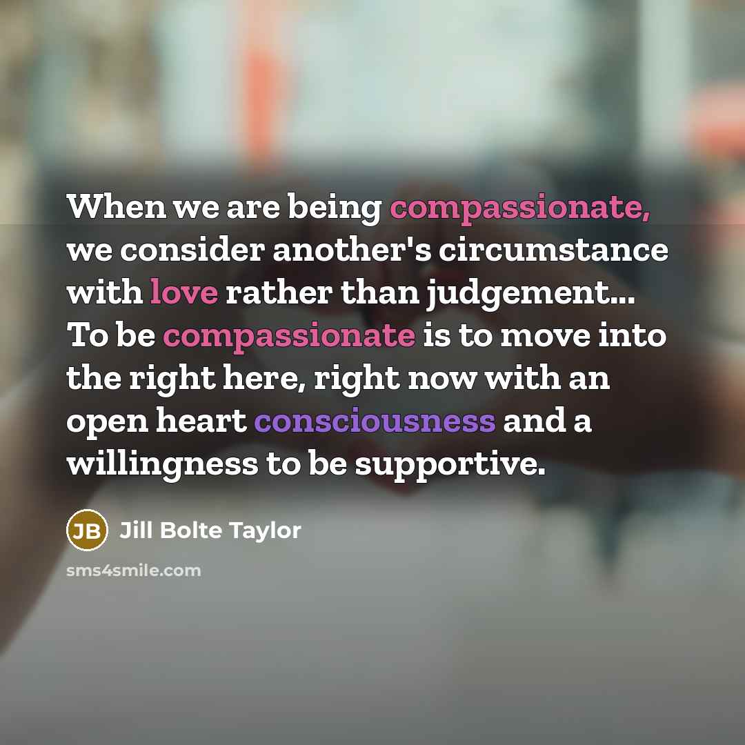 “When we are being compassionate, we consider another's circumstance with love rather than judgement... To be compassionate is to move into the right here, right now with an open heart consciousness and a willingness to be supportive.” quote by Jill Bolte Taylor