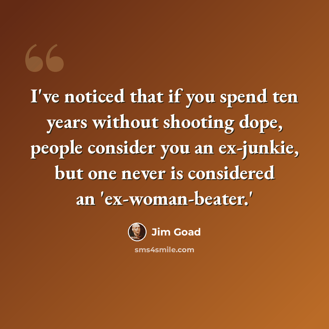 “I've noticed that if you spend ten years without shooting dope, people consider you an ex-junkie, but one never is considered an 'ex-woman-beater.'” quote by Jim Goad