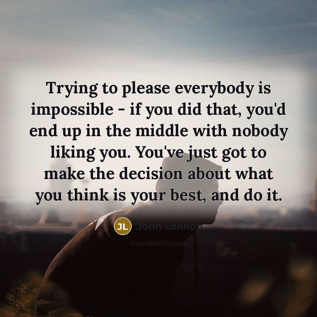 “Trying to please everybody is impossible - if you did that, you'd end up in the middle with nobody liking you. You've just got to make the decision about what you think is your best, and do it.” quote by John Lennon