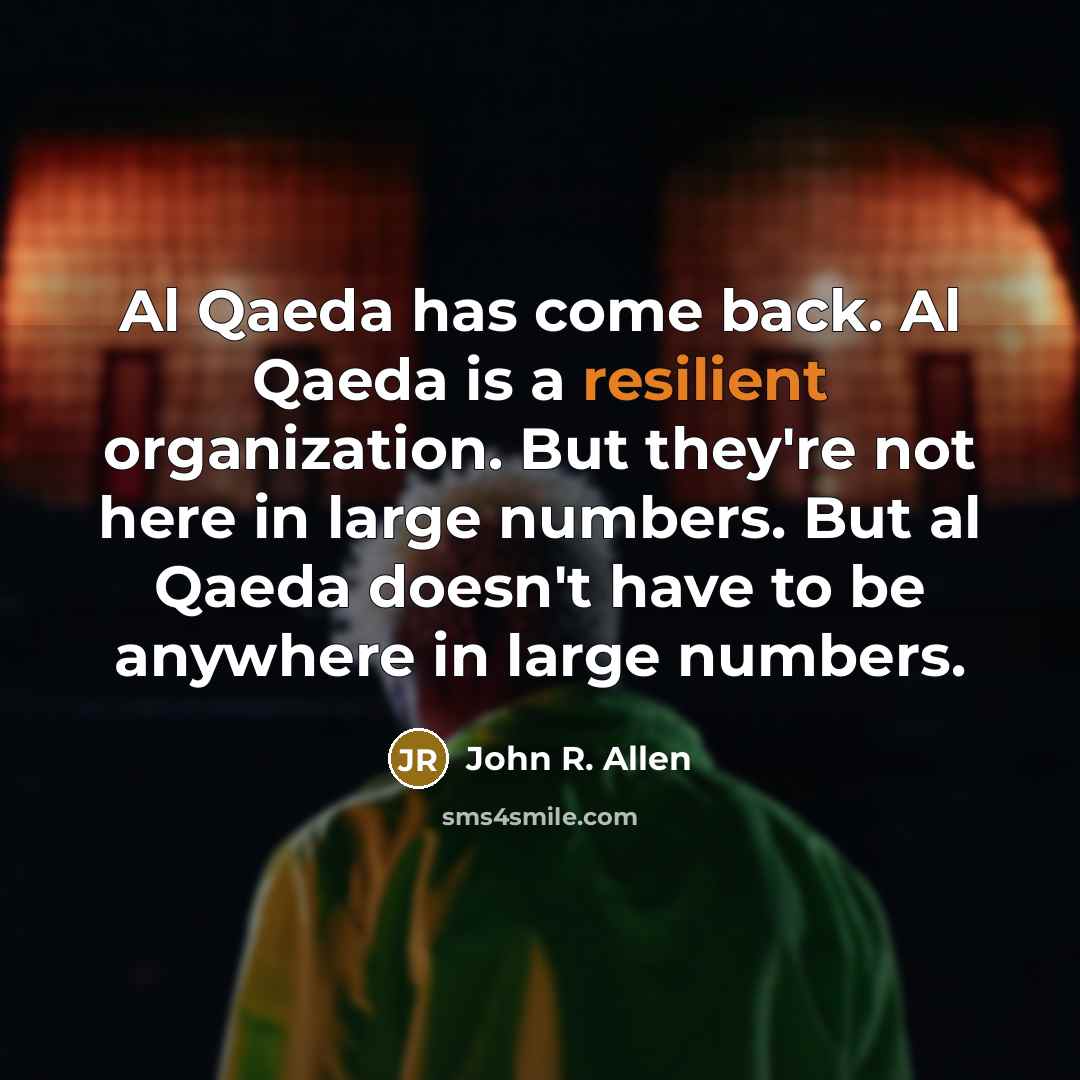 “Al Qaeda has come back. Al Qaeda is a resilient organization. But they're not here in large numbers. But al Qaeda doesn't have to be anywhere in large numbers.” quote by John R. Allen