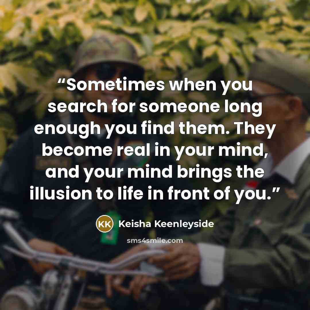 “Sometimes when you search for someone long enough you find them. They become real in your mind, and your mind brings the illusion to life in front of you.” quote by Keisha Keenleyside